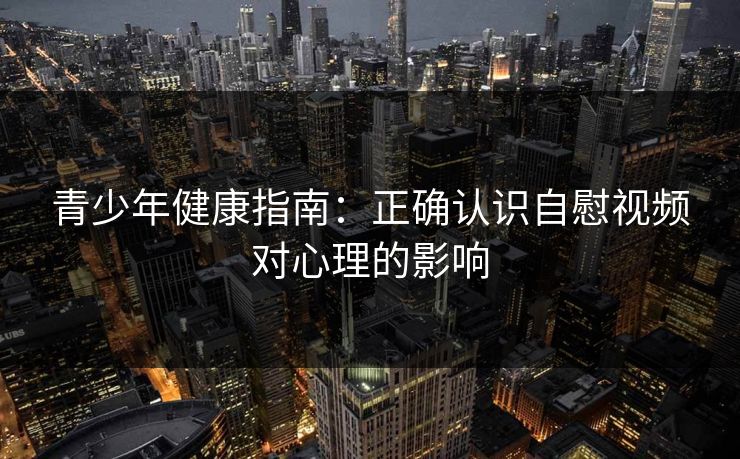 青少年健康指南:正确认识自慰视频对心理的影响 青少年健康指南:正确认识自慰视频对心理的影响
