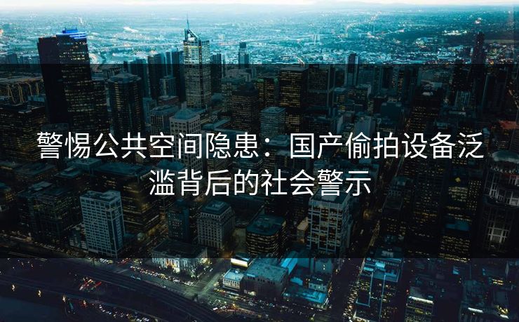 警惕公共空间隐患：国产偷拍设备泛滥背后的社会警示  第3张