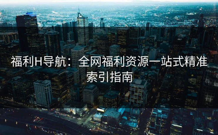 福利H导航：全网福利资源一站式精准索引指南  第2张