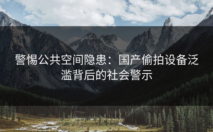 警惕公共空间隐患：国产偷拍设备泛滥背后的社会警示  第2张