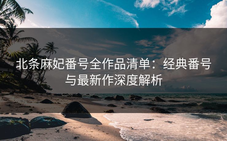 北条麻妃番号全作品清单：经典番号与最新作深度解析