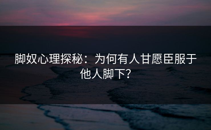 脚奴心理探秘：为何有人甘愿臣服于他人脚下？