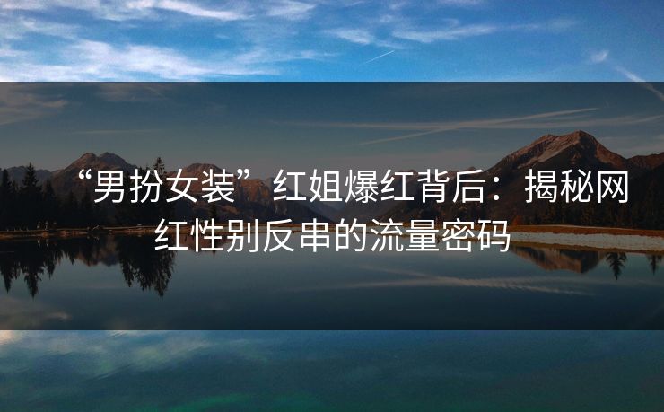 “男扮女装”红姐爆红背后：揭秘网红性别反串的流量密码
