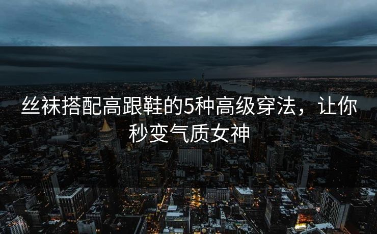 丝袜搭配高跟鞋的5种高级穿法，让你秒变气质女神
