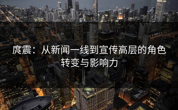 庹震：从新闻一线到宣传高层的角色转变与影响力