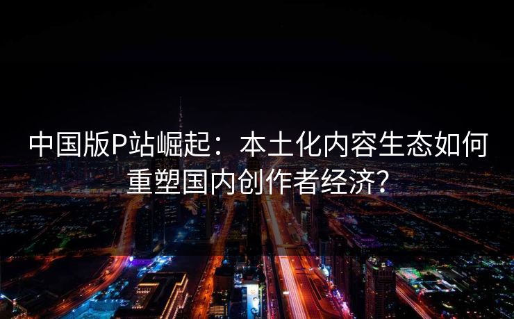 中国版P站崛起:本土化内容生态如何重塑国内创作者经济? 第1张 中国版P站崛起:本土化内容生态如何重塑国内创作者经济? 第1张
