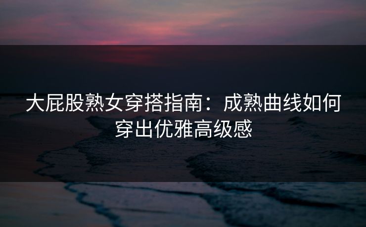 大屁股熟女穿搭指南：成熟曲线如何穿出优雅高级感