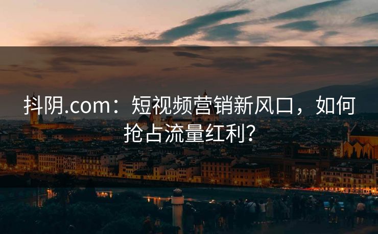 抖阴.com：短视频营销新风口，如何抢占流量红利？