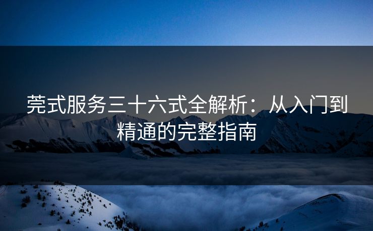 莞式服务三十六式全解析：从入门到精通的完整指南
