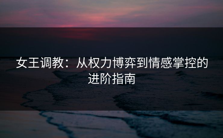 女王调教：从权力博弈到情感掌控的进阶指南