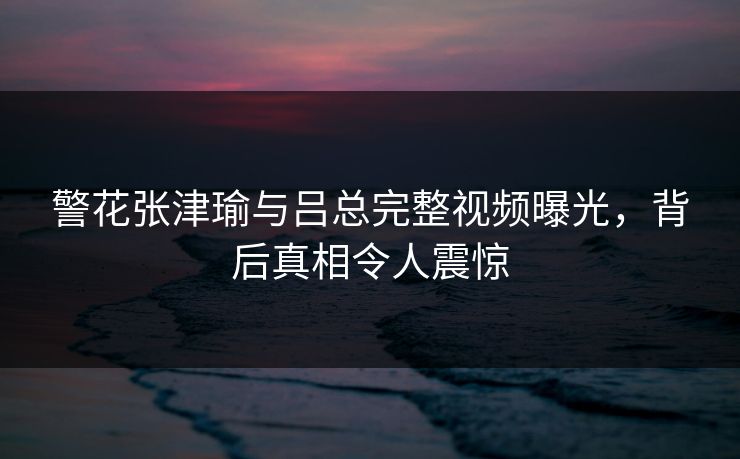 警花张津瑜与吕总完整视频曝光，背后真相令人震惊