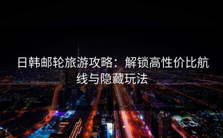 日韩邮轮旅游攻略：解锁高性价比航线与隐藏玩法