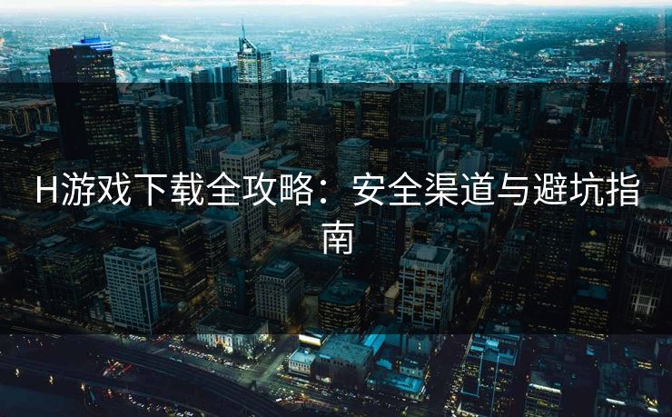 H游戏下载全攻略：安全渠道与避坑指南