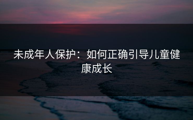 未成年人保护：如何正确引导儿童健康成长