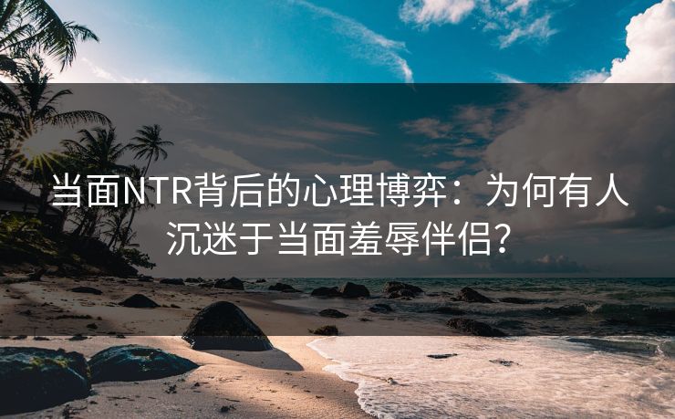 当面NTR背后的心理博弈：为何有人沉迷于当面羞辱伴侣？