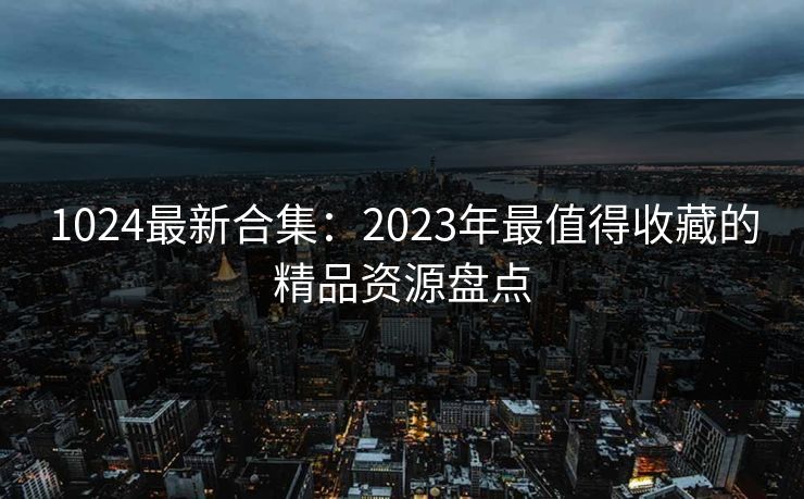 1024最新合集：2023年最值得收藏的精品资源盘点